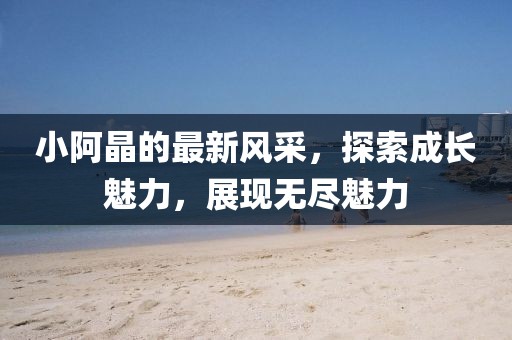 小阿晶的最新风采，探索成长魅力，展现无尽魅力