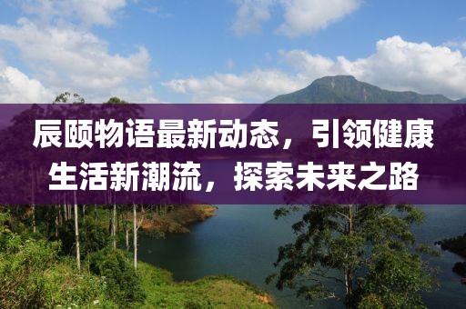 辰颐物语最新动态，引领健康生活新潮流，探索未来之路