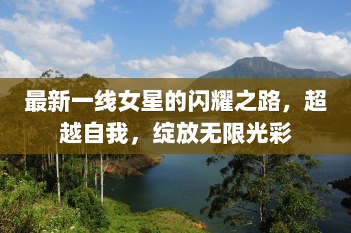 最新一线女星的闪耀之路，超越自我，绽放无限光彩