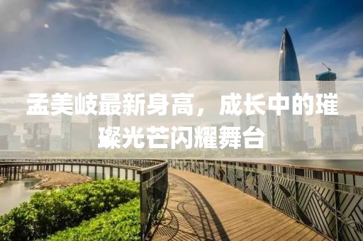 孟美岐最新身高，成长中的璀璨光芒闪耀舞台