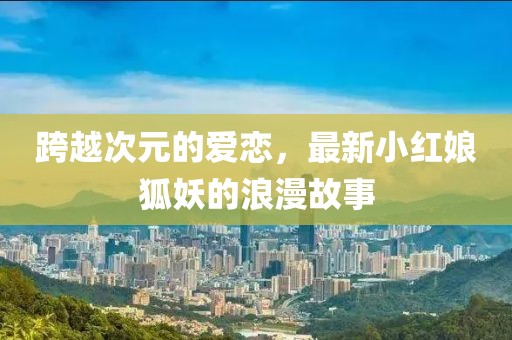 跨越次元的爱恋，最新小红娘狐妖的浪漫故事