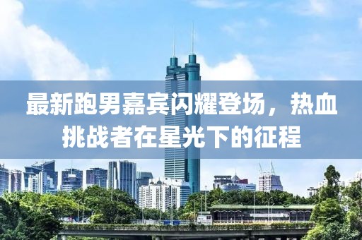 最新跑男嘉宾闪耀登场，热血挑战者在星光下的征程