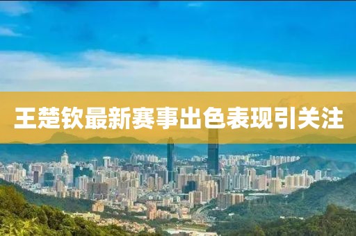 王楚钦最新赛事出色表现引关注