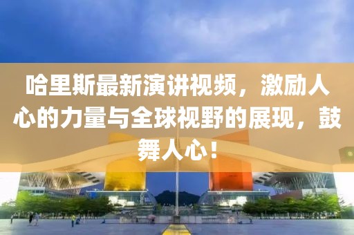 哈里斯最新演讲视频，激励人心的力量与全球视野的展现，鼓舞人心！
