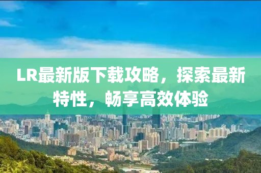 LR最新版下载攻略，探索最新特性，畅享高效体验