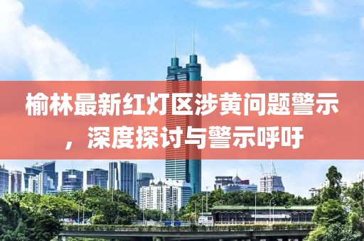 榆林最新红灯区涉黄问题警示，深度探讨与警示呼吁