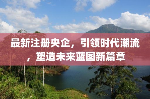 最新注册央企，引领时代潮流，塑造未来蓝图新篇章