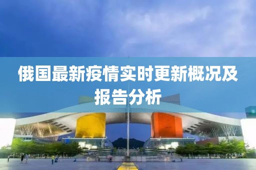 俄国最新疫情实时更新概况及报告分析
