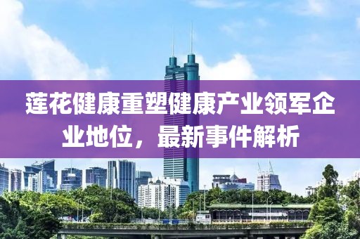 莲花健康重塑健康产业领军企业地位，最新事件解析