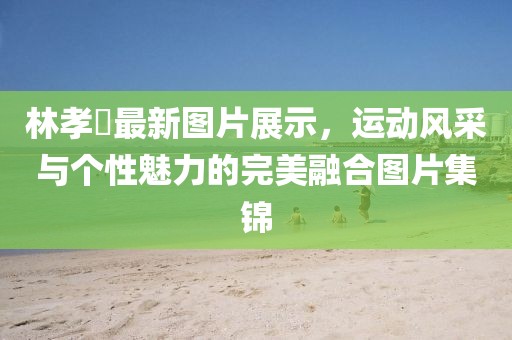 林孝埮最新图片展示，运动风采与个性魅力的完美融合图片集锦