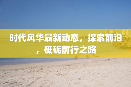 时代风华最新动态，探索前沿，砥砺前行之路