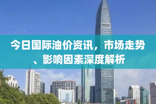 今日国际油价资讯，市场走势、影响因素深度解析