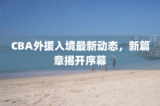 CBA外援入境最新动态，新篇章揭开序幕