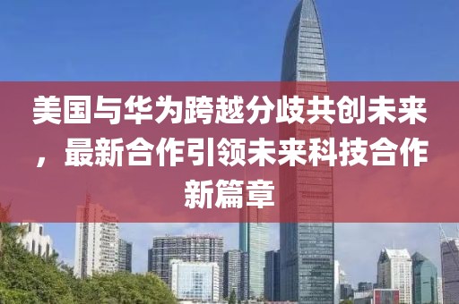 美国与华为跨越分歧共创未来，最新合作引领未来科技合作新篇章