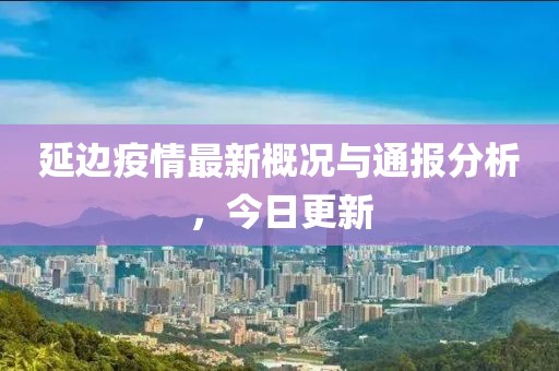 延边疫情最新概况与通报分析，今日更新