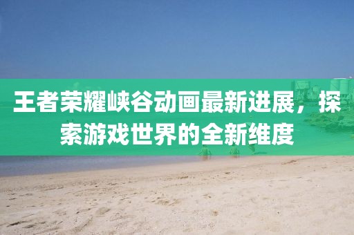 王者荣耀峡谷动画最新进展，探索游戏世界的全新维度
