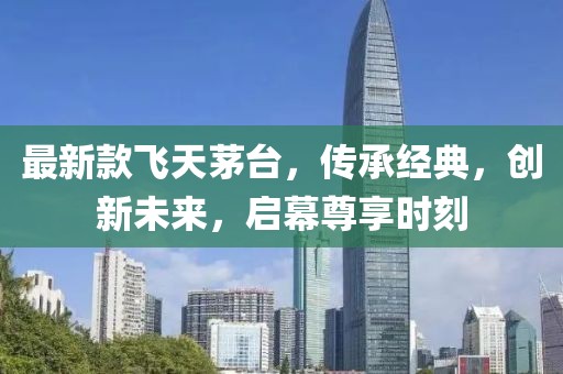 最新款飞天茅台，传承经典，创新未来，启幕尊享时刻
