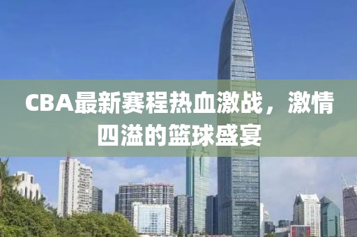 CBA最新赛程热血激战，激情四溢的篮球盛宴