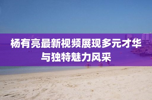 杨有亮最新视频展现多元才华与独特魅力风采