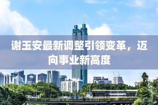 谢玉安最新调整引领变革，迈向事业新高度