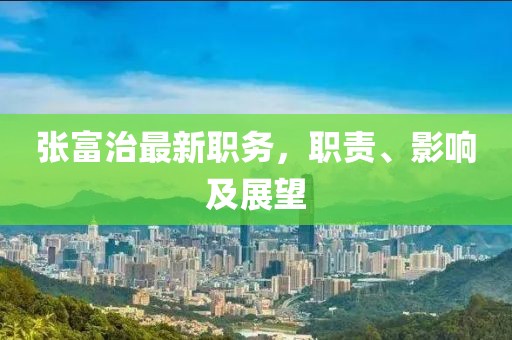 张富治最新职务，职责、影响及展望