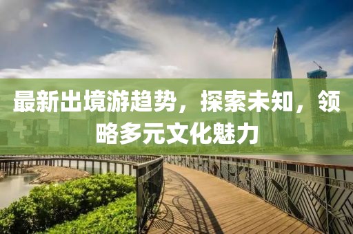 最新出境游趋势，探索未知，领略多元文化魅力