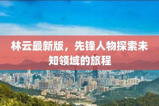 林云最新版，先锋人物探索未知领域的旅程