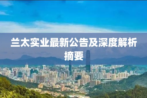 兰太实业最新公告及深度解析摘要