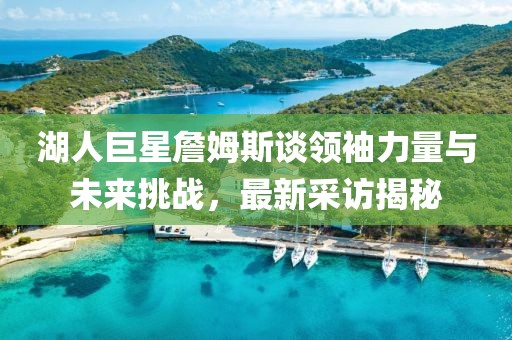 湖人巨星詹姆斯谈领袖力量与未来挑战，最新采访揭秘