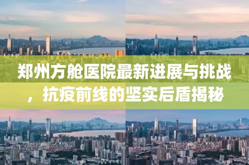郑州方舱医院最新进展与挑战，抗疫前线的坚实后盾揭秘