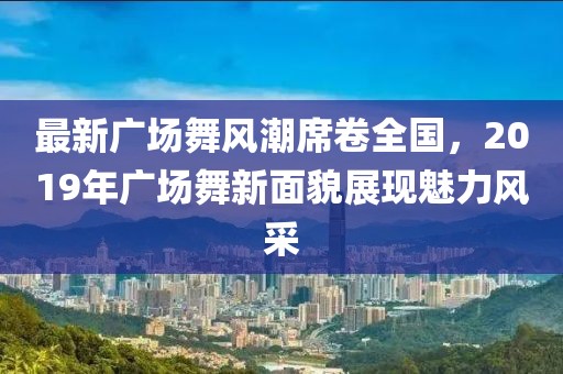 最新广场舞风潮席卷全国，2019年广场舞新面貌展现魅力风采