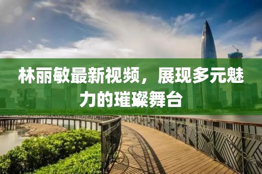 林丽敏最新视频，展现多元魅力的璀璨舞台