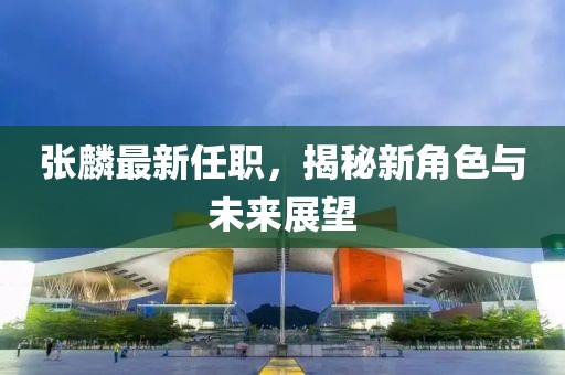 张麟最新任职，揭秘新角色与未来展望