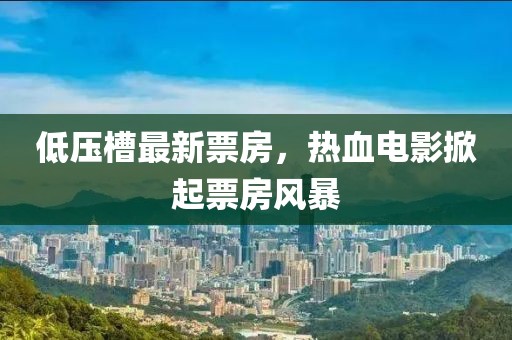 低压槽最新票房，热血电影掀起票房风暴