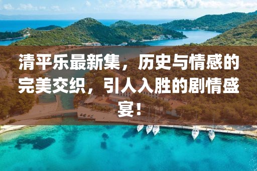 清平乐最新集，历史与情感的完美交织，引人入胜的剧情盛宴！