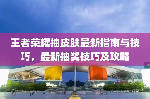 王者荣耀抽皮肤最新指南与技巧，最新抽奖技巧及攻略