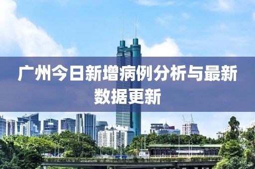 广州今日新增病例分析与最新数据更新