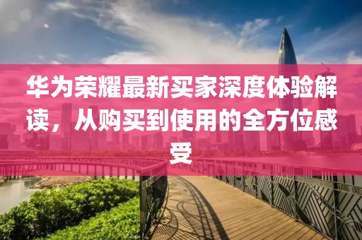 华为荣耀最新买家深度体验解读，从购买到使用的全方位感受