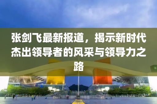 张剑飞最新报道，揭示新时代杰出领导者的风采与领导力之路
