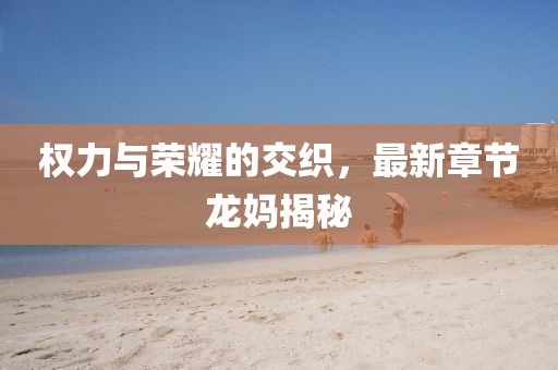 权力与荣耀的交织，最新章节龙妈揭秘