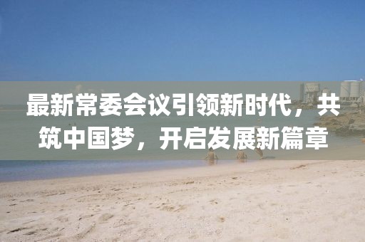 最新常委会议引领新时代，共筑中国梦，开启发展新篇章