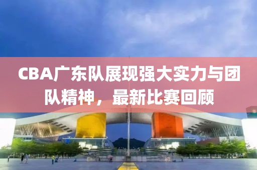 CBA广东队展现强大实力与团队精神，最新比赛回顾