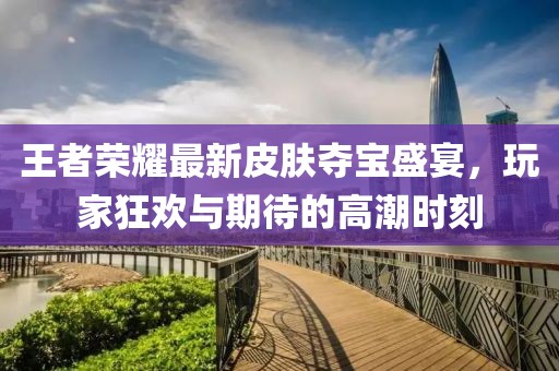 王者荣耀最新皮肤夺宝盛宴，玩家狂欢与期待的高潮时刻