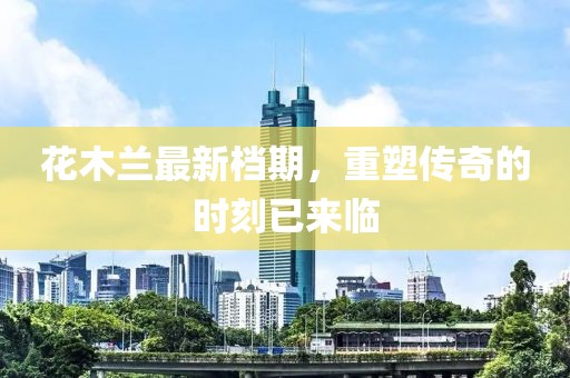 花木兰最新档期，重塑传奇的时刻已来临