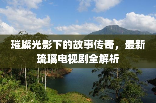 璀璨光影下的故事传奇，最新琉璃电视剧全解析