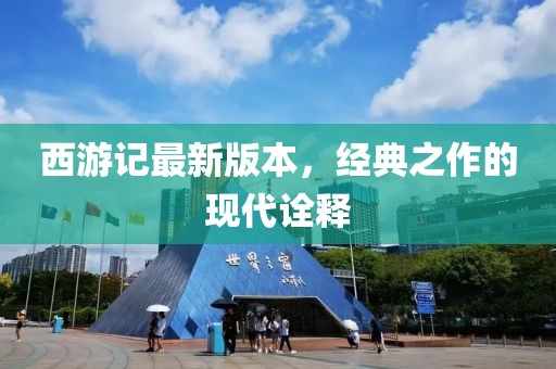 西游记最新版本，经典之作的现代诠释