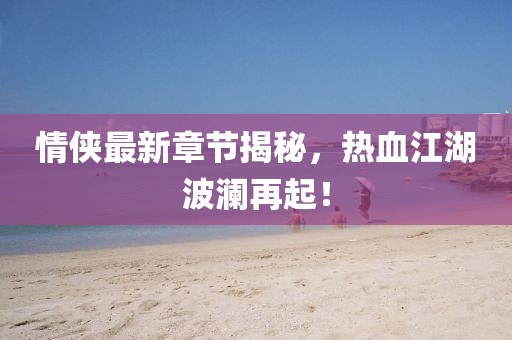 情侠最新章节揭秘，热血江湖波澜再起！
