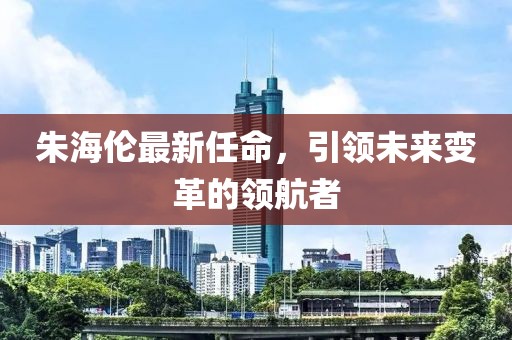 朱海伦最新任命，引领未来变革的领航者