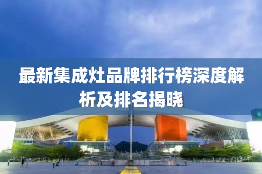 最新集成灶品牌排行榜深度解析及排名揭晓